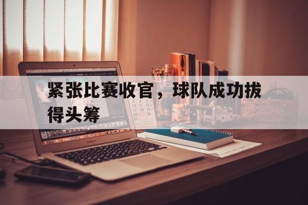 爱游戏体育app-紧张比赛收官，球队成功拔得头筹
